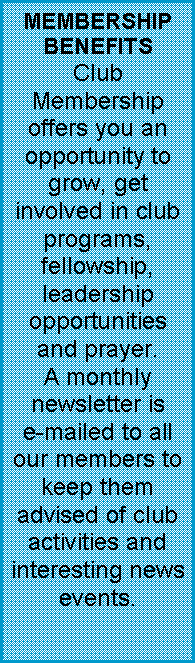 Text Box: MEMBERSHIP BENEFITSClub Membership offers you an opportunity to grow, get involved in club programs, fellowship, leadership opportunities and prayer.A monthly newsletter is     e-mailed to all our members to keep them advised of club activities and interesting news events.