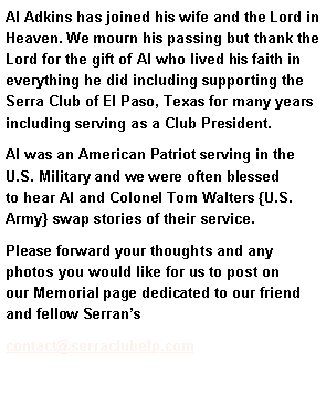 Text Box: Al Adkins has joined his wife and the Lord in Heaven. We mourn his passing but thank the Lord for the gift of Al who lived his faith in everything he did including supporting the Serra Club of El Paso, Texas for many years including serving as a Club President. Al was an American Patriot serving in the U.S. Military and we were often blessed to hear Al and Colonel Tom Walters {U.S. Army} swap stories of their service. Please forward your thoughts and any photos you would like for us to post on our Memorial page dedicated to our friend and fellow Serranscontact@serraclubelp.com 